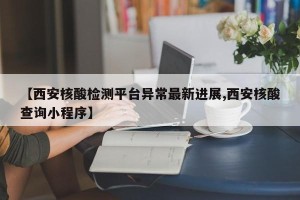 【西安核酸检测平台异常最新进展,西安核酸查询小程序】