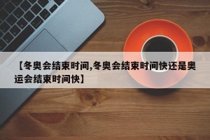 【冬奥会结束时间,冬奥会结束时间快还是奥运会结束时间快】