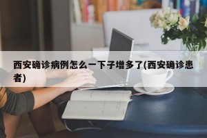 西安确诊病例怎么一下子增多了(西安确诊患者)
