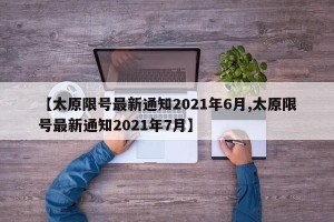 【太原限号最新通知2021年6月,太原限号最新通知2021年7月】