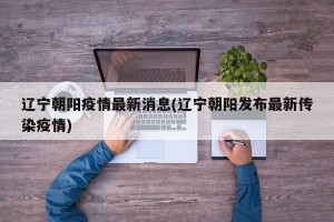 辽宁朝阳疫情最新消息(辽宁朝阳发布最新传染疫情)