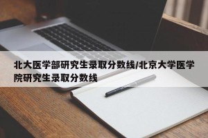 北大医学部研究生录取分数线/北京大学医学院研究生录取分数线