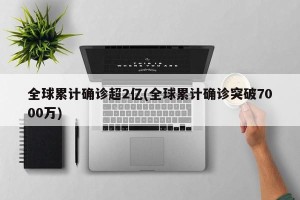 全球累计确诊超2亿(全球累计确诊突破7000万)