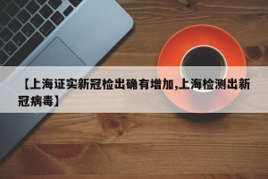 【上海证实新冠检出确有增加,上海检测出新冠病毒】