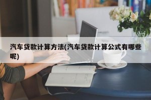 汽车贷款计算方法(汽车贷款计算公式有哪些呢)
