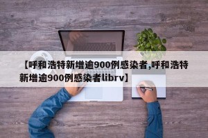 【呼和浩特新增逾900例感染者,呼和浩特新增逾900例感染者librv】