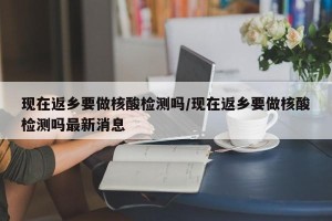 现在返乡要做核酸检测吗/现在返乡要做核酸检测吗最新消息