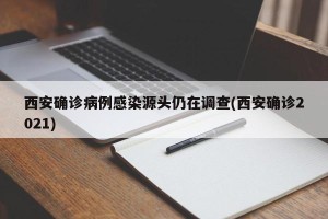 西安确诊病例感染源头仍在调查(西安确诊2021)