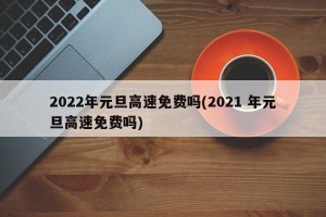 2022年元旦高速免费吗(2021 年元旦高速免费吗)