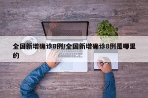 全国新增确诊8例/全国新增确诊8例是哪里的