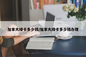 加拿大绿卡多少钱/加拿大绿卡多少钱办理
