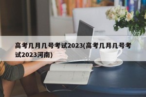 高考几月几号考试2023(高考几月几号考试2023河南)