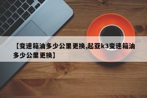 【变速箱油多少公里更换,起亚k3变速箱油多少公里更换】