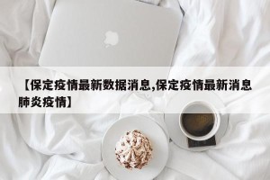 【保定疫情最新数据消息,保定疫情最新消息肺炎疫情】