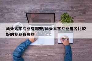 汕头大学专业有哪些/汕头大学专业排名比较好的专业有哪些