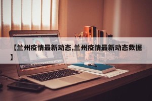 【兰州疫情最新动态,兰州疫情最新动态数据】