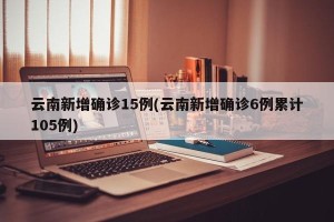 云南新增确诊15例(云南新增确诊6例累计105例)