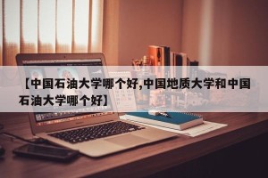 【中国石油大学哪个好,中国地质大学和中国石油大学哪个好】