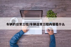 车辆的日常三检/车辆日常三检内容是什么