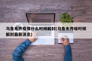 乌鲁木齐疫情什么时候解封(乌鲁木齐啥时候解封最新消息)