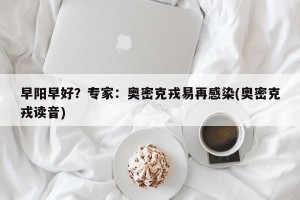 早阳早好？专家：奥密克戎易再感染(奥密克戎读音)