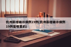 杭州新增确诊病例19例(杭州新增确诊病例19例是哪里的)