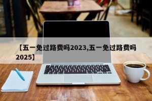 【五一免过路费吗2023,五一免过路费吗2025】