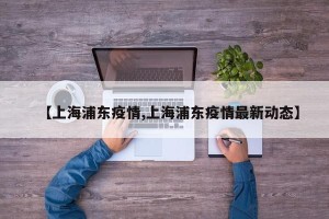 【上海浦东疫情,上海浦东疫情最新动态】