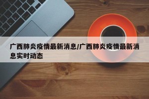 广西肺炎疫情最新消息/广西肺炎疫情最新消息实时动态