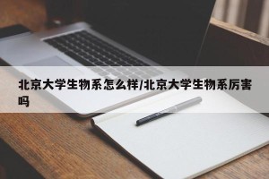 北京大学生物系怎么样/北京大学生物系厉害吗