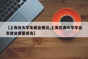 【上海交大学生就业情况,上海交通大学毕业生就业质量报告】