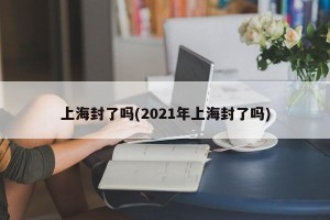 上海封了吗(2021年上海封了吗)