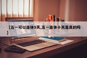 【五一可以连休9天,五一连休十天是真的吗】