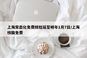 上海常态化免费核检延至明年1月7日/上海核酸免费