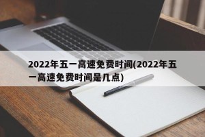 2022年五一高速免费时间(2022年五一高速免费时间是几点)
