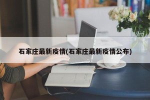 石家庄最新疫情(石家庄最新疫情公布)