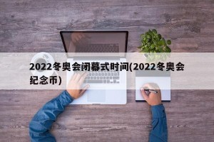 2022冬奥会闭幕式时间(2022冬奥会纪念币)