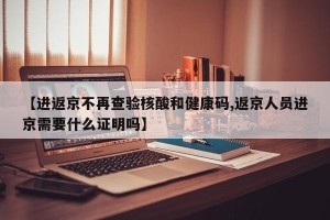 【进返京不再查验核酸和健康码,返京人员进京需要什么证明吗】
