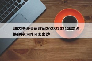 韵达快递停运时间2023/2021年韵达快递停运时间表出炉