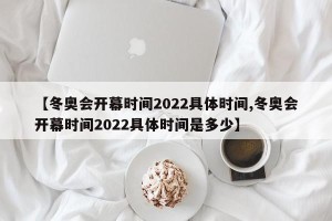 【冬奥会开幕时间2022具体时间,冬奥会开幕时间2022具体时间是多少】