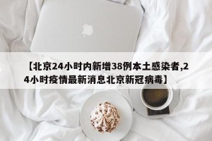 【北京24小时内新增38例本土感染者,24小时疫情最新消息北京新冠病毒】