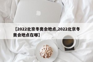 【2022北京冬奥会地点,2022北京冬奥会地点在哪】