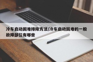 冷车启动困难排除方法/冷车启动困难的一般故障部位有哪些