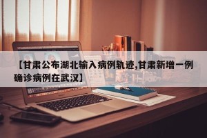 【甘肃公布湖北输入病例轨迹,甘肃新增一例确诊病例在武汉】