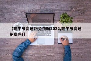 【端午节高速路免费吗2022,端午节高速免费吗!】