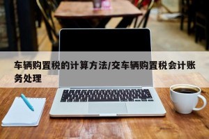 车辆购置税的计算方法/交车辆购置税会计账务处理