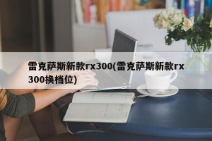 雷克萨斯新款rx300(雷克萨斯新款rx300换档位)