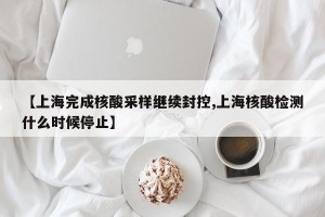 【上海完成核酸采样继续封控,上海核酸检测什么时候停止】