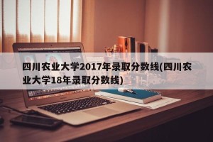 四川农业大学2017年录取分数线(四川农业大学18年录取分数线)