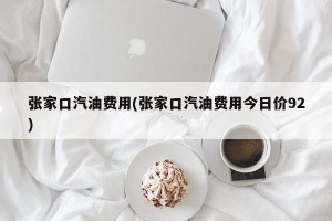 张家口汽油费用(张家口汽油费用今日价92)